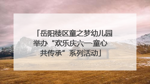 岳阳楼区童之梦幼儿园举办“欢乐庆六一·童心共传承”系列活动